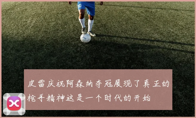 皮雷庆祝阿森纳夺冠展现了真正的枪手精神这是一个时代的开始