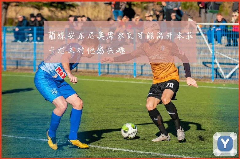 葡媒安东尼奥席尔瓦可能离开本菲卡尤文对他感兴趣