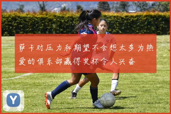 萨卡对压力和期望不会想太多为热爱的俱乐部赢得奖杯令人兴奋
