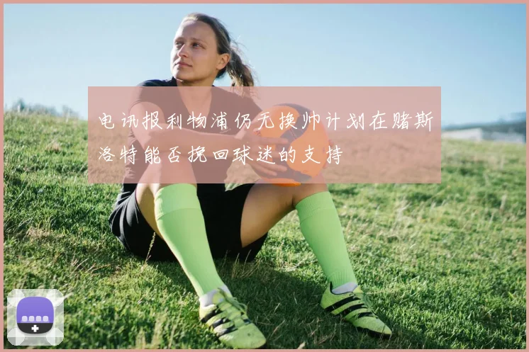 电讯报利物浦仍无换帅计划在赌斯洛特能否挽回球迷的支持