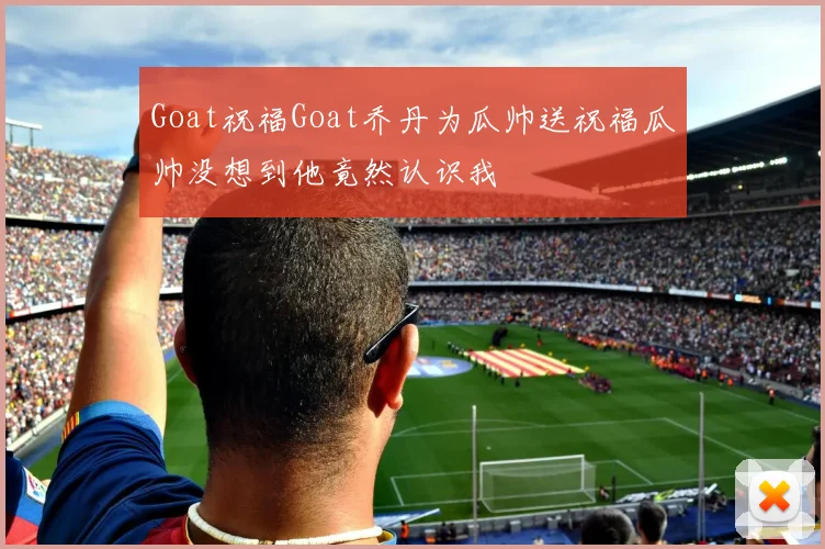 Goat祝福Goat乔丹为瓜帅送祝福瓜帅没想到他竟然认识我